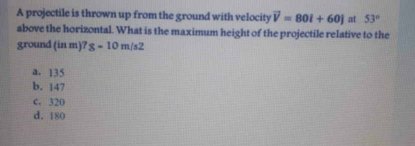 A projectile is thrown up from the ground with velocity V 80i + 60j at 53°
above the horizontal. What is the maximum height of the projectile relative to the
ground (in m)? g-10 m/s2
a. 135
b. 147
c. 320
d. 180
