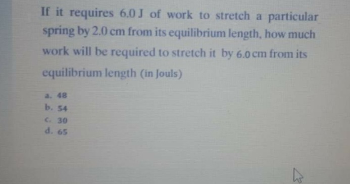 If it requires 6.0 J of work to stretch a particular
spring by 2.0 cm from its equilibrium length, how much
work will be required to stretch it by 6.0 cm from its
equilibrium length (in Jouls)
a. 48
b. 54
C. 30
d. 65
