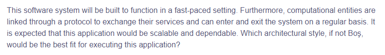 This software system will be built to function in a fast-paced setting. Furthermore, computational entities are
linked through a protocol to exchange their services and can enter and exit the system on a regular basis. It
is expected that this application would be scalable and dependable. Which architectural style, if not Boş,
would be the best fit for executing this application?