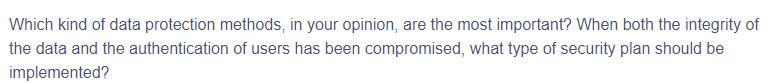 Which kind of data protection methods, in your opinion, are the most important? When both the integrity of
the data and the authentication of users has been compromised, what type of security plan should be
implemented?