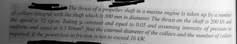 The thrust of a propeller shaft in a marine engine is taken up by a number
of collars integral with the shaft which is 300 mm in diameter. The thrust on the shaft is 200 kN and
the speed is 75 r.p.m. Taking H constant and equal to 0.05 and assuming intensity of pressure as
uniform and equal to 0.3 N/mm, find the external diameter of the collars and the number of collars
required, if the power lost in friction is not to exceed 16 kW.
