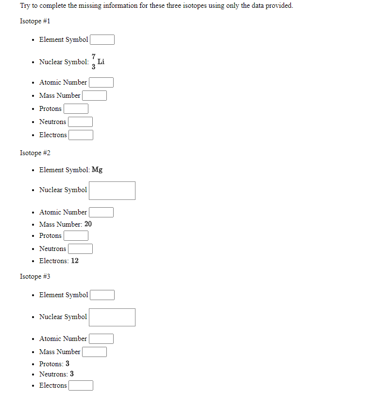 Try to complete the missing information for these three isotopes using only the data provided.
Isotope #1
• Element Symbol
Nuclear Symbol: Li
• Atomic Number
Mass Number
Protons
Neutrons
• Electrons
Isotope #2
• Element Symbol: Mg
Nuclear Symbol
• Atomic Number
• Mass Number: 20
Protons
• Neutrons
• Electrons: 12
Isotope #3
• Element Symbol
Nuclear Symbol
• Atomic Number
• Mass Number
• Protons: 3
• Neutrons: 3
Electrons
