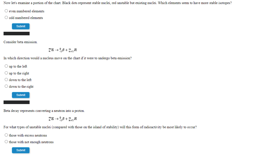 Now let's examine a portion of the chart. Black dots represent stable nuclei, red unstable but existing nuclei. Which elements seem to have more stable isotopes?
O even numbered elements
O odd numbered elements
Submit
Consider beta emission.
mE -8+1R
In which direction would a nucleus move on the chart if it were to undergo beta emission?
O up to the left
O up to the right
O down to the left
O down to the right
Submit
Beta decay represents converting a neutron into a proton.
"E -8+1R
For what types of unstable nuclei (compared with those on the island of stability) will this form of radioactivity be most likely to occur?
O those with excess neutrons
O those with not enough neutrons
Submit

