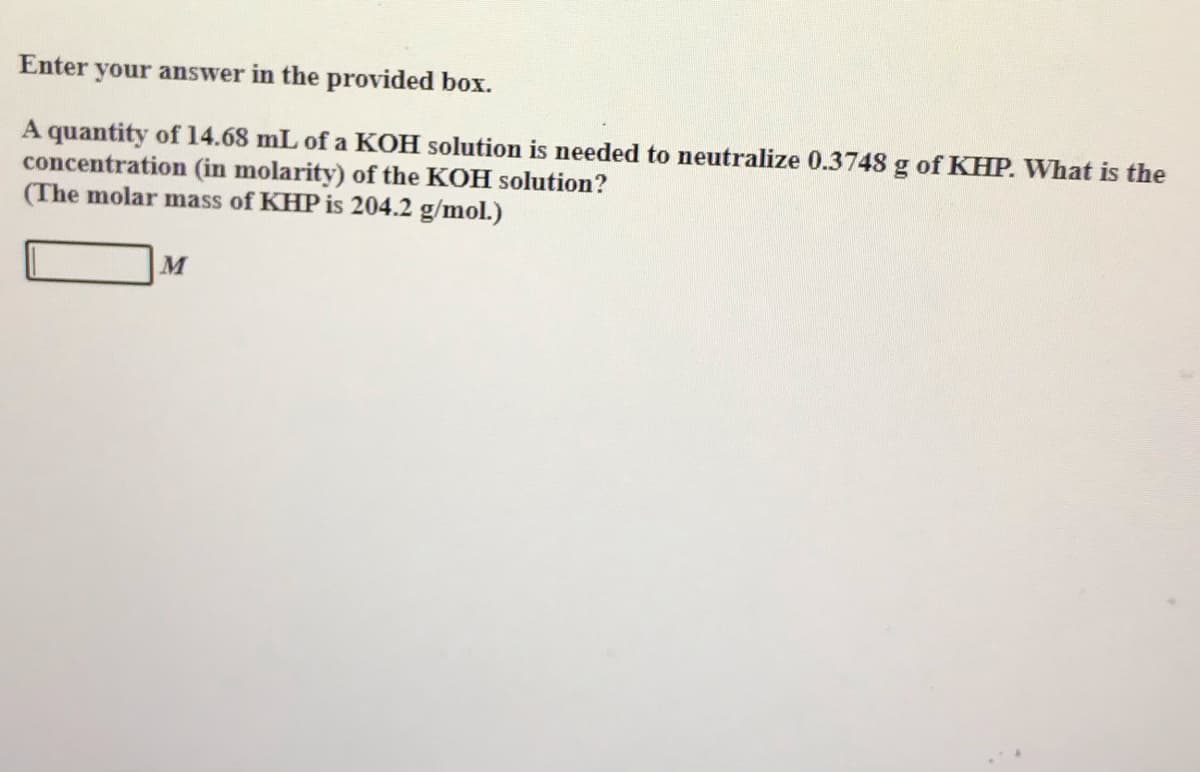 Enter your answer in the provided box.
A quantity of 14.68 mL of a KOH solution is needed to neutralize 0.3748 g of KHP. What is the
concentration (in molarity) of the KOH solution?
(The molar mass of KHP is 204.2 g/mol.)
M
