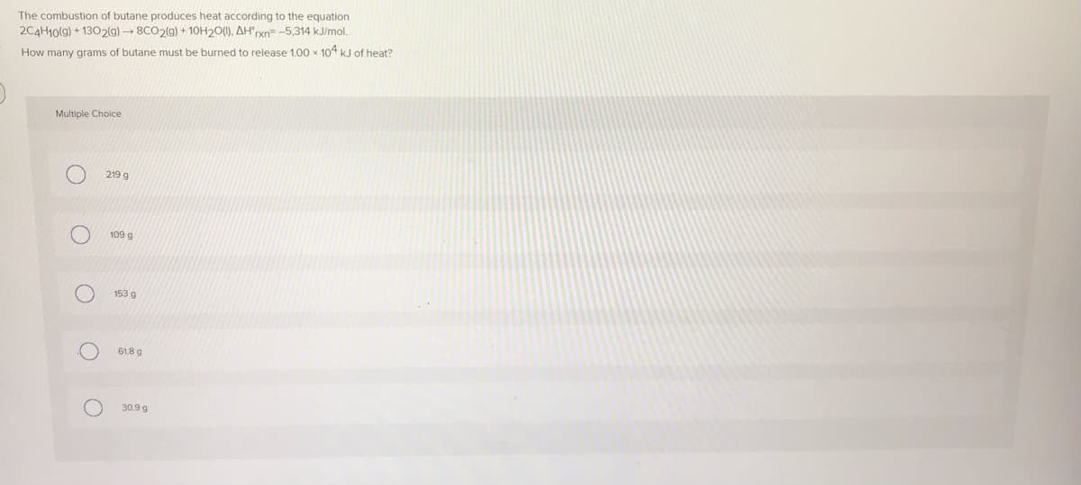 The combustion of butane produces heat according to the equation
2C4H10(9) + 1302(g) → 8CO2(9) + 10H20(1), AH"rxn= -5,314 kJ/mol.
How many grams of butane must be burned to release 1.00 x 104 kJ of heat?
Multiple Choice
219 g
109 g
153 g
61.8 g
30.9 g
O O
