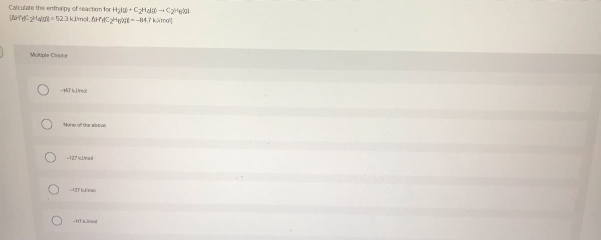 Calculate the enthalpy of reaction for H2(g) + C2H4(g) → C2H6(g).
[AH°¡(C2H4(9)) = 52.3 kJ/mol; AH'f(C2H6(g) = -84.7 kJ/mol]
Multiple Choice
-147 kJ/mol
None of the above
-127 kJ/mol
-137 kJ/mol
-117 kJ/mol
