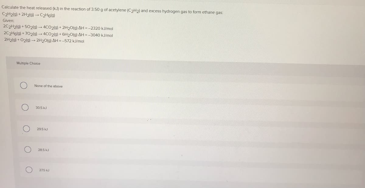 Calculate the heat released (kJ) in the reaction of 3.50 g of acetylene (C2H2) and excess hydrogen gas to form ethane gas:
C2H2(g) + 2H2(g) → C2H6(g)
Given:
2C2H2(g) + 502(g) → 4CO2(g) + 2H20(g) AH = -2320 kJ/mol
2C2H6(g) + 702(g)→4CO2(g) + 6H20(g) AH = -3040 kJ/mol
2H2(g) + O2(g) 2H20(g) AH = -572 kJ/mol
Multiple Choice
None of the above
30.5 kJ
29.5 kJ
28.5 kJ
27.5 kJ
