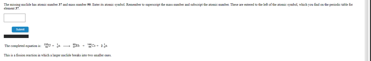 The missing nuclide has atomic number 37 and mass number 90. Enter its atomic symbol. Remember to superscript the mass number and subscript the atomic number. These are entered to the left of the atomic symbol, which you find on the periodic table for
element 37.
Submit
The completed equation is: U + n
Rb
5 Cs + 2 on
This is a fission reaction in which a larger nuclide breaks into two smaller ones.
