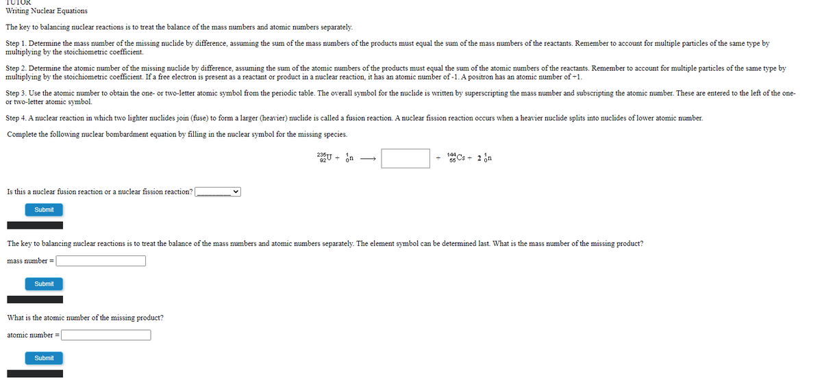 TUTOR
Writing Nuclear Equations
The key to balancing nuclear reactions is to treat the balance of the mass numbers and atomic numbers separately.
Step 1. Determine the mass number of the missing nuclide by difference, assuming the sum of the mass numbers of the products must equal the sum of the mass numbers of the reactants. Remember to account for multiple particles of the same type by
multiplying by the stoichiometric coefficient.
Step 2. Determine the atomic number of the missing nuclide by difference, assuming the sum of the atomic numbers of the products must equal the sum of the atomic numbers of the reactants. Remember to account for multiple particles of the same type by
multiplying by the stoichiometric coefficient. If a free electron is present as a reactant or product in a nuclear reaction, it has an atomic number of -1. A positron has an atomic number of +1.
Step 3. Use the atomic number to obtain the one- or two-letter atomic symbol from the periodic table. The overall symbol for the nuclide is written by superscripting the mass number and subscripting the atomic number. These are entered to the left of the one-
or two-letter atomic symbol.
Step 4. A nuclear reaction in which two lighter nuclides join (fuse) to form a larger (heavier) nuclide is called a fusion reaction. A nuclear fission reaction occurs when a heavier nuclide splits into nuclides of lower atomic number.
Complete the following nuclear bombardment equation by filling in the nuclear symbol for the missing species.
235U + in
Cs + 2 in
Is this a nuclear fusion reaction or a nuclear fission reaction?
Submit
The key to balancing nuclear reactions is to treat the balance of the mass numbers and atomic numbers separately. The element symbol can be determined last. What is the mass number of the missing product?
mass number =
Submit
What is the atomic number of the missing product?
atomic number =
Submit
