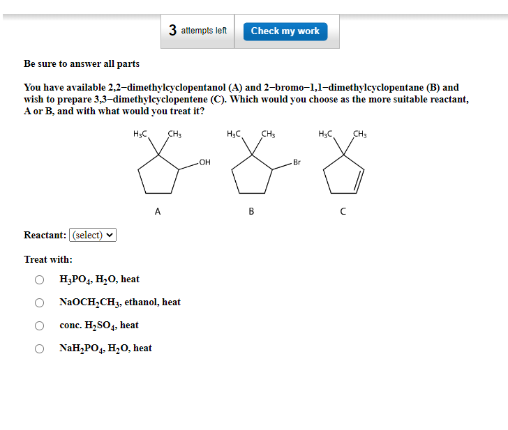 Be sure to answer all parts
You have available 2,2-dimethylcyclopentanol (A) and 2-bromo-1,1-dimethylcyclopentane (B) and
wish to prepare 3,3-dimethylcyclopentene (C). Which would you choose as the more suitable reactant,
A or B, and with what would you treat it?
H₂C
CH3
Reactant: (select)
Treat with:
3 attempts left Check my work
A
H3PO4, H₂O, heat
NaOCH₂CH3, ethanol, heat
conc. H₂SO4, heat
NaH₂PO4, H₂O, heat
OH
H₂C CH3
B
Br
H₂C
CH3