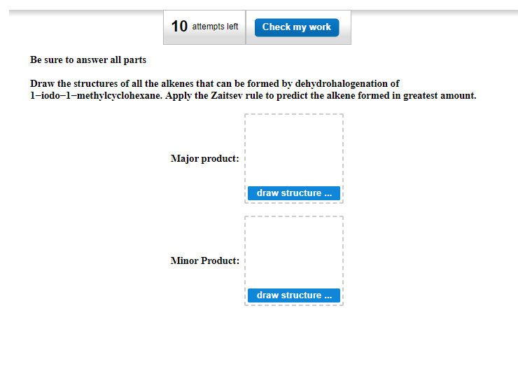 10 attempts left Check my work
Be sure to answer all parts
Draw the structures of all the alkenes that can be formed by dehydrohalogenation of
1-iodo-1-methylcyclohexane. Apply the Zaitsev rule to predict the alkene formed in greatest amount.
Major product:
Minor Product:
draw structure ...
draw structure ...