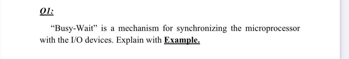 01:
"Busy-Wait" is a mechanism for synchronizing the microprocessor
with the I/O devices. Explain with Example.
