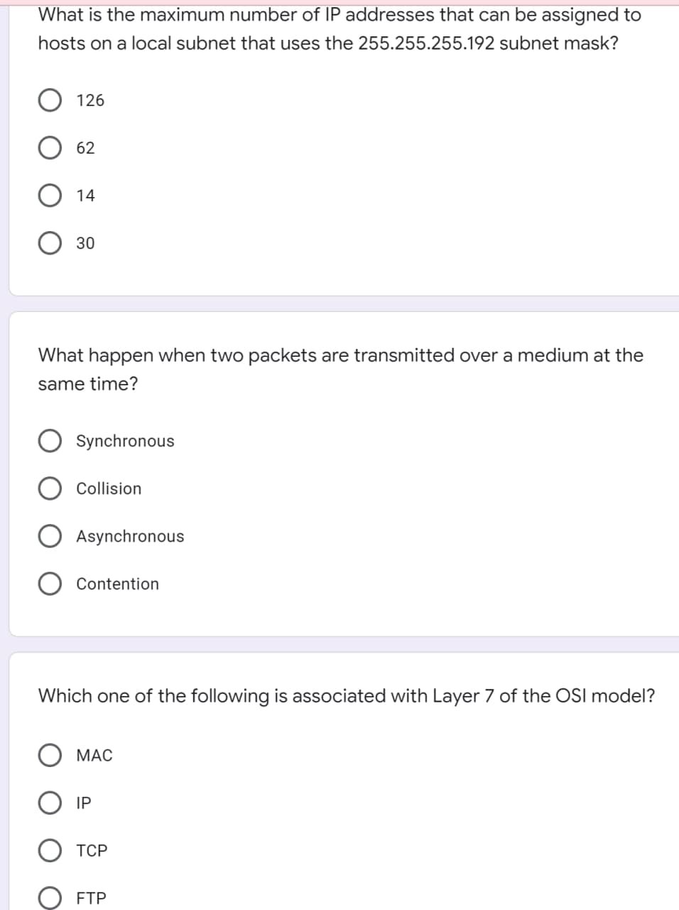 What is the maximum number of IP addresses that can be assigned to
hosts on a local subnet that uses the 255.255.255.192 subnet mask?
126
62
14
30
What happen when two packets are transmitted over a medium at the
same time?
Synchronous
Collision
Asynchronous
Contention
Which one of the following is associated with Layer 7 of the OSI model?
МАС
IP
ТСР
FTP

