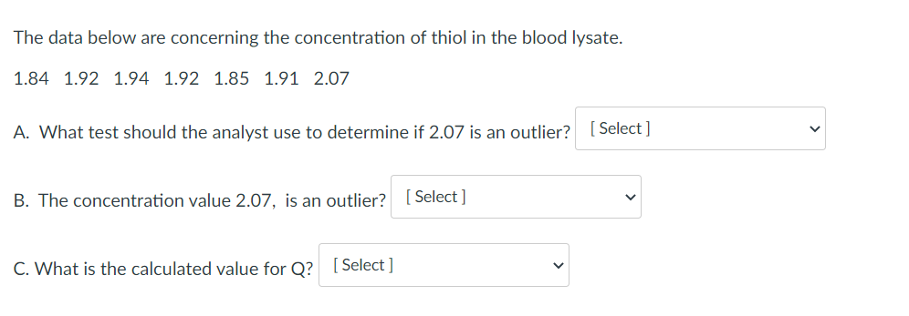 The data below are concerning the concentration of thiol in the blood lysate.
1.84 1.92 1.94 1.92 1.85 1.91 2.07
A. What test should the analyst use to determine if 2.07 is an outlier? [Select ]
B. The concentration value 2.07, is an outlier?
Select ]
C. What is the calculated value for Q? [Select ]
