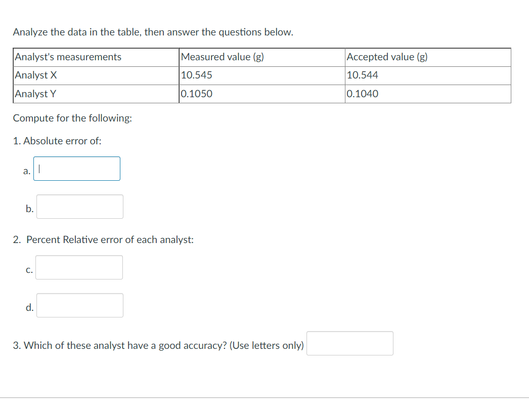 Analyze the data in the table, then answer the questions below.
Analyst's measurements
Measured value (g)
Accepted value (g)
Analyst X
10.545
10.544
Analyst Y
0.1050
0.1040
Compute for the following:
1. Absolute error of:
a.
b.
2. Percent Relative error of each analyst:
С.
d.
3. Which of these analyst have a good accuracy? (Use letters only)
