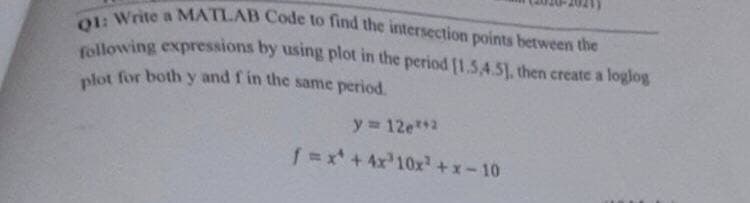 Q1: Write a MATLAB Code to find the intersection points between the
following expressions by using plot in the period [1.54.5], then create a loglog
plot for both y and f in the same period.
y = 12e**2
f=x + 4x³10x²+x-10