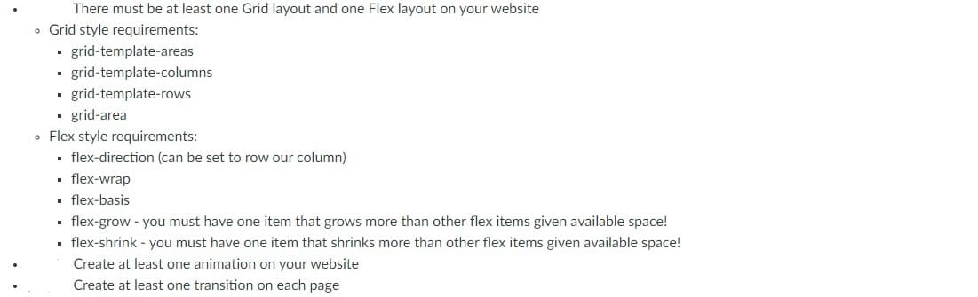 There must be at least one Grid layout and one Flex layout on your website
• Grid style requirements:
. rid-template-areas
grid-template-columns
• grid-template-rows
grid-area
• Flex style requirements:
. flex-direction (can be set to row our column)
• flex-wrap
. flex-basis
. flex-grow - you must have one item that grows more than other flex items given available space!
. flex-shrink - you must have one item that shrinks more than other flex items given available space!
Create at least one animation on your website
Create at least one transition on each page
