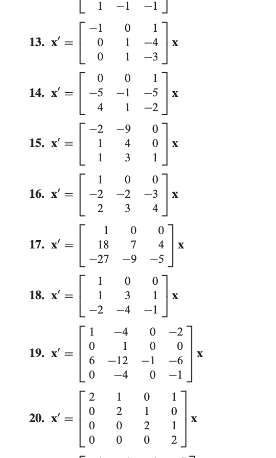 The text appears to be a series of matrix equations representing linear transformations. Each equation consists of a matrix multiplying a vector \( x \).

13. \( \mathbf{x'} = 
\begin{bmatrix}
-1 & 0 & 1 \\
0 & 1 & -4 \\
0 & 1 & -3 \\
\end{bmatrix} \mathbf{x} \)

14. \( \mathbf{x'} = 
\begin{bmatrix}
0 & 0 & 1 \\
-5 & -1 & -5 \\
4 & 1 & -2 \\
\end{bmatrix} \mathbf{x} \)

15. \( \mathbf{x'} = 
\begin{bmatrix}
-2 & -9 & 0 \\
1 & 4 & 0 \\
1 & 3 & 1 \\
\end{bmatrix} \mathbf{x} \)

16. \( \mathbf{x'} = 
\begin{bmatrix}
1 & 0 & 0 \\
-2 & -2 & -3 \\
2 & 3 & 4 \\
\end{bmatrix} \mathbf{x} \)

17. \( \mathbf{x'} = 
\begin{bmatrix}
1 & 0 & 0 \\
18 & 7 & 4 \\
-27 & -9 & -5 \\
\end{bmatrix} \mathbf{x} \)

18. \( \mathbf{x'} = 
\begin{bmatrix}
1 & 0 & 0 \\
1 & 3 & 1 \\
-2 & -4 & -1 \\
\end{bmatrix} \mathbf{x} \)

19. \( \mathbf{x'} = 
\begin{bmatrix}
1 & -4 & 0 & -2 \\
0 & 1 & 0 & 0 \\
6 & -12 & -1 & -6 \\
0 & -4 & 0 & -1 \\
\end{bmatrix} \mathbf{x} \)

20. \( \mathbf{x'} = 
\begin{bmatrix}
2 & 1 & 0 & 1 \\
0 & 2 & 1 & 0 \\
0 & 0 & 2 & 1 \\
0 & 0 & 0 & 2 \\
\end{bmatrix