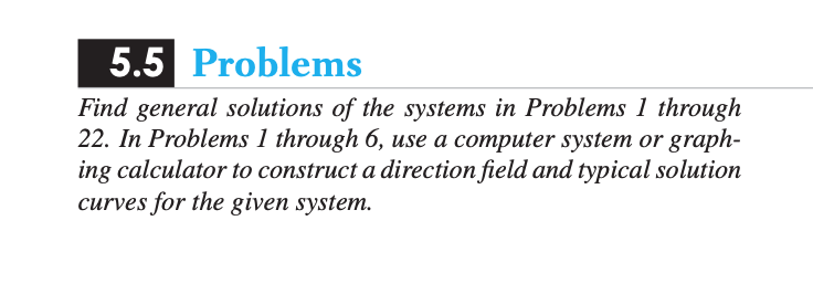 ### 5.5 Problems

**Instructions:**
Find general solutions of the systems in Problems 1 through 22. In Problems 1 through 6, use a computer system or graphing calculator to construct a direction field and typical solution curves for the given system.

**Explanation:**
This section involves solving differential systems. For Problems 1 to 6, you will use computational tools to visualize the direction field and analyze typical solution curves. These visual aids help in understanding the behavior of differential equations within the given systems.