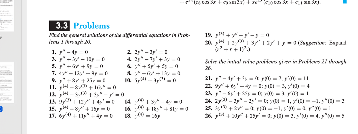 (С8 COS 3x + с9 sin 3x) + хе** (с10 сos Зх + с11 sin 3x).
3.3 Problems
Find the general solutions of the differential equations in Prob-
lems 1 through 20.
19. у(3) + у" -у' — у %3D 0
20. y(4) + 2y(3) + 3y" + 2y' + y = 0 (Suggestion: Expand
(r2 + r + 1)2.)
1. y" – 4y = 0
3. у" + Зу' — 10у 3D 0
5. y" + 6y' + 9y = 0
7. 4y" – 12y' + 9y = 0
9. y" + 8y' + 25y = 0
11. у(4) — 8y(3) + 16у" — 0
12. y(4) – 3y(3) + 3y" – y' = 0
13. 9y(3) + 12y" + 4y' = 0
15. y(4) – 8y" + 16y = 0
17. 6y(4) + 11y" + 4y = 0
//
-
2. 2y" - Зу' — о
4. 2y" – 7y' + 3y = 0
6. y" + 5y' + 5y = 0
8. у" — бу' + 13у 3D 0
10. 5y(4) + Зу(3) — 0
Solve the initial value problems given in Problems 21 through
26.
||
-
-
21. y" – 4y' + 3y = 0; y(0) = 7, y'(0) = 11
22. 9y" + 6y' + 4y = 0; y(0) = 3, y'(0) = 4
23. у" — бу' + 25у 3D 0%;B у (0) — 3, у' (0) 3D 1
24. 2у(3) — Зу" - 2у' %3D 0%; у (0) %3D 1, у' (0) %3D —1, у" (0) — 3
25. 3y(3) + 2y" = 0; y(0) = -1, y'(0) = 0, y"(0) = 1
26. у (3) + 10y" + 25y' %3D 0%;B у (0) %3 3, у' (0) %3 4, у" (О) %3D 5
-
-
14. y(4) + 3y" – 4y = 0
16. у (4)
18. у (4)
-1, y" (0) = 3
+ 18y" + 81y = 0
= 16y
-
