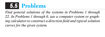 **5.5 Problems**

Find general solutions of the systems in Problems 1 through 22. In Problems 1 through 6, use a computer system or graphing calculator to construct a direction field and typical solution curves for the given system.