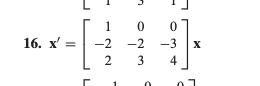 The image displays a matrix equation used in linear algebra. Here's the transcription suitable for an educational website:

---

**Matrix Equation:**

Consider the transformation represented by the following matrix equation:

**16.** \(\mathbf{x'} = \begin{bmatrix} 1 & 0 & 0 \\ -2 & -2 & -3 \\ 2 & 3 & 4 \end{bmatrix} \mathbf{x}\)

**Explanation:**

This is a matrix-vector multiplication where \(\mathbf{x'}\) is the resultant vector obtained by multiplying the given 3x3 matrix with the vector \(\mathbf{x}\). Each element of \(\mathbf{x'}\) is computed as a linear combination of the elements of \(\mathbf{x}\) with the corresponding coefficients from each row of the matrix.

- The first row \([1, 0, 0]\) suggests that the first element of \(\mathbf{x'}\) will be influenced only by the first element of \(\mathbf{x}\).
- The second row \([-2, -2, -3]\) indicates a linear combination involving all elements of \(\mathbf{x}\) with respective coefficients.
- The third row \([2, 3, 4]\) involves a different linear combination of all elements in \(\mathbf{x}\).

This matrix can be used in various applications such as transformations in space, solving systems of equations, and modeling dynamic systems.

---