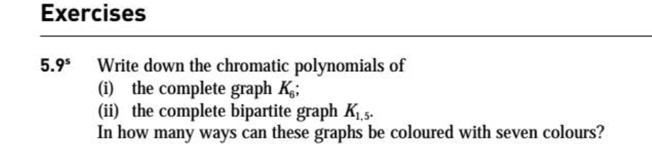 Exercises
Write down the chromatic polynomials of
(i) the complete graph K;
(ii) the complete bipartite graph K.5.
In how many ways can these graphs be coloured with seven colours?
5.9*
