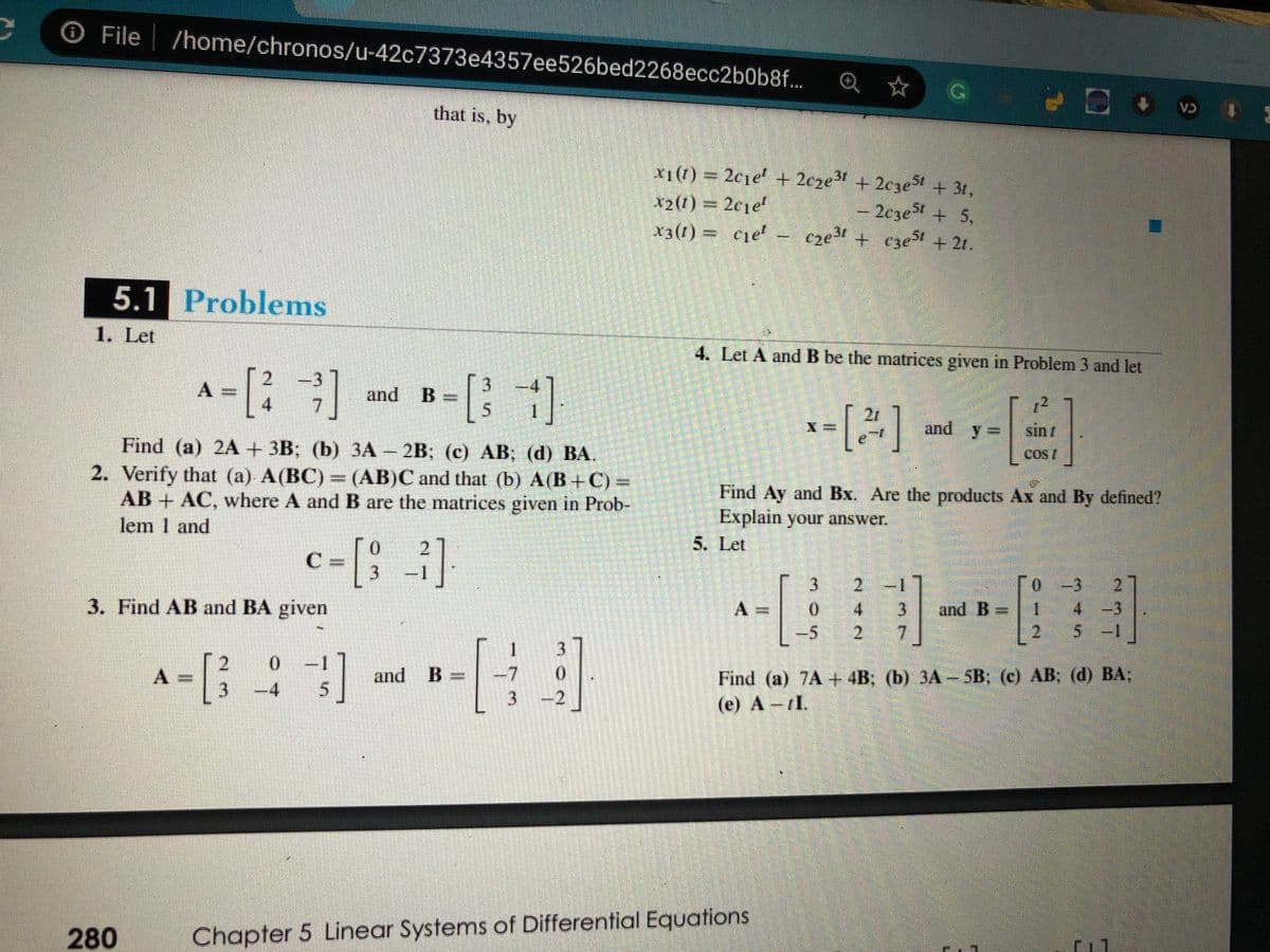 O File
/home/chronos/u-42c7373e4357ee526bed2268ecc2b0b8f...
Q ☆
that is, by
CA
x1(1) 2c1e + 2cze3 + 2c3e5t + 31,
x2(t) = 2c1e'
x3(1) = cje- cze + cze5t + 21.
- 2cze5t + 5,
|
5.1 Problems
1. Let
4. Let A and B be the matrices given in Problem 3 and let
A = [;]
2.
and
12
and y =
4.
1.
21
sin
Find (a) 2A + 3B; (b) ЗА - 2B; (с) АB; (d) BА.
2. Verify that (a) A(BC) = (AB)C and that (b) A(B+C) =
AB+ AC, where A and B are the matrices given in Prob-
lem 1 and
Cos/
Find Ay and Bx. Are the products Ax and By defined?
Explain your answer.
0.
2.
5. Let
C
3.
3.
2.
0-3
2.
3. Find AB and BA given
A =
0.
4.
and B =
4.
-3
-5
2.
7
2
.
5.
5 -1
2
0.
Find (a) 7A + 4B; (b) 3A -5B; (c) AB; (d) BA;
(e) A -tI.
and B =
-4
5
2
280
Chapter 5 Linear Systems of Differential Equations
-73
