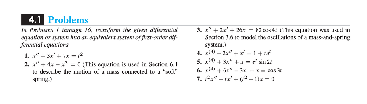 4.1 Problems
In Problems 1 through 16, transform the given differential
equation or system into an equivalent system of first-order dif-
ferential equations.
3. x" + 2x' + 26x = 82 cos 4t (This equation was used in
Section 3.6 to model the oscillations of a mass-and-spring
system.)
4. x(3) – 2x"+x' = 1+te
1. х" + 3x' + 7х — 12
5. x(4) + 3x" + x = e' sin 2t
6. x(4) + 6x" – 3x' + x = cos 3t
7. 12x" +tx' + (t² – 1)x = 0
2. х" + 4х —х3
= 0 (This equation is used in Section 6.4
to describe the motion of a mass connected to a "soft"
spring.)
