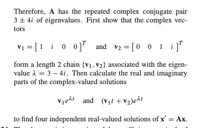 Therefore, A has the repeated complex conjugate pair \(3 \pm 4i\) of eigenvalues. First, show that the complex vectors 

\[
\mathbf{v_1} = \begin{bmatrix} 1 \\ i \\ 0 \\ 0 \end{bmatrix}^T \quad \text{and} \quad \mathbf{v_2} = \begin{bmatrix} 0 \\ 0 \\ 1 \\ i \end{bmatrix}^T
\]

form a length 2 chain \(\{\mathbf{v_1}, \mathbf{v_2}\}\) associated with the eigenvalue \(\lambda = 3 - 4i\). Then calculate the real and imaginary parts of the complex-valued solutions 

\[
\mathbf{v_1} e^{\lambda t} \quad \text{and} \quad (\mathbf{v_1}t + \mathbf{v_2}) e^{\lambda t}
\]

to find four independent real-valued solutions of \(x' = Ax\).