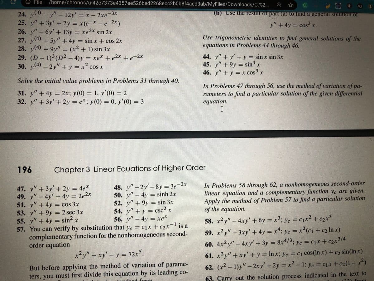 O File
/home/chronos/u-42c7373e4357ee526bed2268ecc2b0b8f4aed3ab/MyFiles/Downloads/C.%2...
CA
(5) Use the result of part (a) to find a general solution of
24. y3)-y" – 12y = x - 2xe
25. y" + 3y' + 2y = x(e¬* – e-2x)
26. y"- 6y' + 13y = xe3x sin 2x
27. y(4) +5y" + 4y = sin x + cos 2x
28. y(4) +9y" = (x² + 1) sin 3x
29. (D - 1) (D² – 4) y
30. y(4) - 2y" + y = x² cos x
y" + 4y = cos x.
= cos³
%3D
Use trigonometric identities to find general solutions of the
equations in Problems 44 through 46.
= xe* + e2x +e=2x
44. y"+ y' + y = sin x sin 3x
45. y" + 9y = sin
sin x
46. y" +y = x cos" x
Solve the initial value problems in Problems 31 through 40.
31. y" + 4y = 2x; y(0) = 1, y'(0) = 2
32. y" + 3y' + 2y = e*; y(0) = 0, y'(0) = 3
In Problems 47 through 56, use the method of variation of pa-
rameters to find a particular solution of the given differential
equation.
I
%3D
%3D
%3D
196
Chapter 3 Linear Equations of Higher Order
47. y" + 3y' + 2y = 4e*
49. y" - 4y' + 4y = 2e2x
51. y"+ 4y = cos 3x
53. y"+ 9y = 2 sec 3x
55. y" + 4y = sin² x
57. You can verify by substitution that ye = c1x + c2x¬ is a
complementary function for the nonhomogeneous second-
order equation
48. y"-2y'-8y = 3e-2x
50. y" – 4y = sinh 2x
52. y" + 9y = sin 3x
54. y"+y = csc² x
56. y"- 4y = xe*
In Problems 58 through 62, a nonhomogeneous second-order
linear equation and a complementary function ye are given.
Apply the method of Problem 57 to find a particular solution
of the equation.
%3D
58. x2y"- 4xy' + 6y = x³; yc = cx² + c2x³
59. x²y" - 3xy' + 4y = x*; yc = x²(c1 + c2 In x)
60. 4x²y" – 4xy' + 3y = 8x4/3. yc = c]x + c2x3/4
x²y" + xy'-y = 72x°.
61. x2y" + xy' + y = In x; ye =c1 cos(ln x) + c2 sin(In x)
But before applying the method of variation of parame-
ters, you must first divide this equation by its leading co-
%3D
62. (x² – 1) y" – 2xy' + 2y x2 - 1; ye =c1x + c2(1 +x²)
lord form
63. Carry out the solution process indicated in the text to
