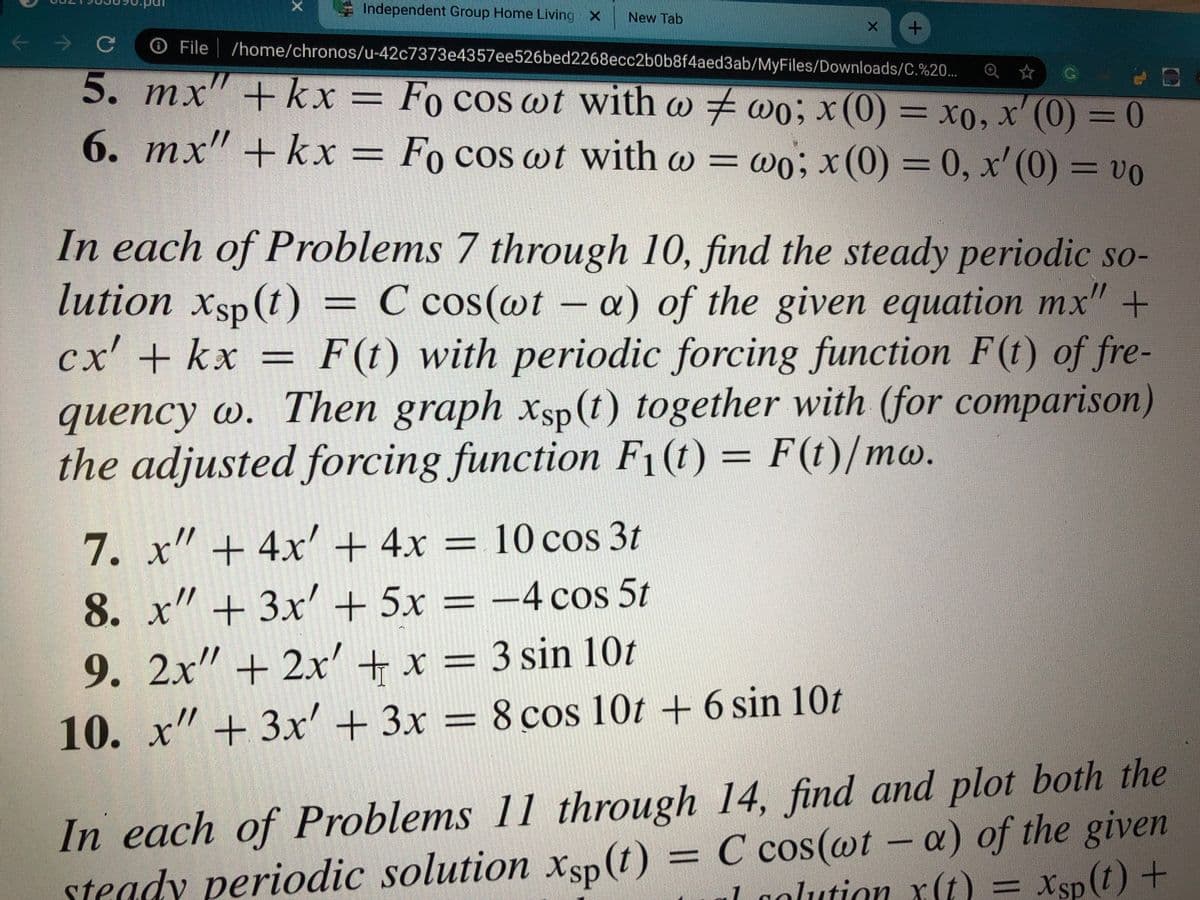 X Independent Group Home Living X
New Tab
O File /home/chronos/u-42c7373e4357ee526bed2268ecc2b0b8f4aed3ab/MyFiles/Downloads/C.%20...
Q ☆ G
5. mx" +kx = = xo, x' (0) = 0
77
Fo cos wt with w wo; x(0)
6. mx" + kx = Fo cos wt with w = wo; x(0) = 0, x' (0)
= vo
In each of Problems 7 through 10, find the steady periodic so-
lution xsp(t)
cx' + kx =
= C cos(@t - a) of the given equation mx" +
F (t) with periodic forcing function F(t) of fre-
quency w. Then graph xsp (t) together with (for comparison)
the adjusted forcing function F1(t) = F(t)/mw.
7. x" + 4x'+ 4x = 10 cos 3t
8. x" + 3x + 5x = –4 cos 5t
9. 2x" + 2x' + x = 3 sin 10t
//
10. x" + 3x' + 3x = 8 cos 10t + 6 sin 10t
In each of Problems 11 through 14, find and plot both the
steady periodic solution xsp (t) = C cos(@t - a) of the given
Xsp
1 golution x(t) = Xsp (t) +

