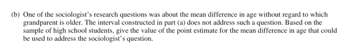 (b) One of the sociologist's research questions was about the mean difference in age without regard to which
grandparent is older. The interval constructed in part (a) does not address such a question. Based on the
sample of high school students, give the value of the point estimate for the mean difference in age that could
be used to address the sociologist's question.