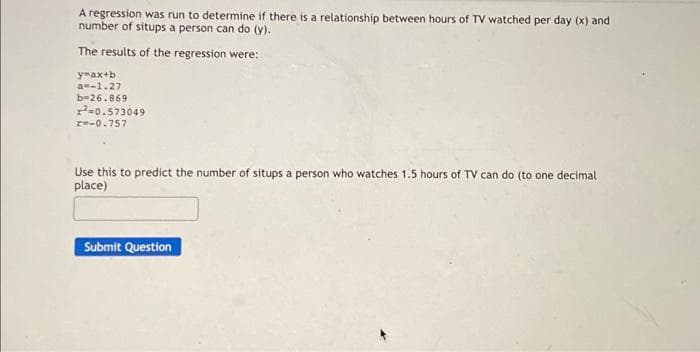 A regression was run to determine if there is a relationship between hours of TV watched per day (x) and
number of situps a person can do (y).
The results of the regression were:
ymax+b
a=-1.27
b=26.869
²0.573049
x=-0.757
Use this to predict the number of situps a person who watches 1.5 hours of TV can do (to one decimal
place)
Submit Question