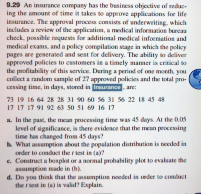 9.29 An insurance company has the business objective of reduc-
ing the amount of time it takes to approve applications for life
insurance. The approval process consists of underwriting, which
includes a review of the application, a medical information bureau
check, possible requests for additional medical information and
medical exams, and a policy compilation stage in which the policy
pages are generated and sent for delivery. The ability to deliver
approved policies to customers in a timely manner is critical to
the profitability of this service. During a period of one month, you
collect a random sample of 27 approved policies and the total pro-
cessing time, in days, stored in Insurance, are:
73 19 16 64 28 28 31 90 60 56 31 56 22 18 45 48
17 17 17 91 92 63 50 51 69 16 17
a. In the past, the mean processing time was 45 days. At the 0.05
level of significance, is there evidence that the mean processing
time has changed from 45 days?
b. What assumption about the population distribution is needed in
order to conduct the r test in (a)?
c. Construct a boxplot or a normal probability plot to evaluate the
assumption made in (b).
d. Do you think that the assumption needed in order to conduct
ther test in (a) is valid? Explain.