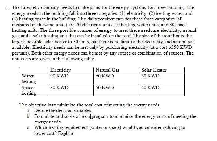 1. The Energetic company needs to make plans for the energy systems for a new building. The
energy needs in the building fall into three categories: (1) electricity, (2) heating water, and
(3) heating space in the building. The daily requirements for these three categories (all
measured in the same units) are 20 electricity units, 10 heating water units, and 30 space
heating units. The three possible sources of energy to meet these needs are electricity, natural
gas, and a solar heating unit that can be installed on the roof. The size of the roof limits the
largest possible solar heater to 30 units, but there is no limit to the electricity and natural gas
available. Electricity needs can be met only by purchasing electricity (at a cost of 50 KWD
per unit). Both other energy needs can be met by any source or combination of sources. The
unit costs are given in the following table.
Water
heating
Space
heating
Electricity
90 KWD
80 KWD
Natural Gas
60 KWD
50 KWD
Solar Heater
30 KWD
40 KWD
The objective is to minimize the total cost of meeting the energy needs.
a. Define the decision variables.
b. Formulate and solve a linear program to minimize the energy costs of meeting the
energy needs.
c. Which heating requirement (water or space) would you consider reducing to
lower cost? Explain.