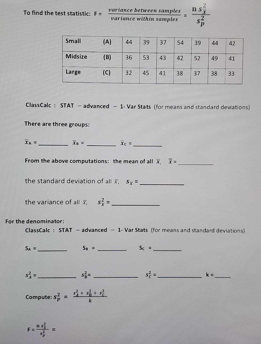 To find the test statistic: F =
XA =
There are three groups:
Small
SA =
Midsize
s² =
Large
Compute: S
F=
the standard deviation of all x, Sx=
the variance of all x, s² =
n sx
=
XB =
From the above computations: the mean of all x₁ x=
variance between samples
variance within samples
ClassCalc: STAT - advanced - 1- Var Stats (for means and standard deviations)
(A) 44 39
(B) 36 53 43
(C) 32 45 41 38 37 38
=
SB =
Xc =
s² + $ ²/3 + ²
k
37
54
For the denominator:
ClassCalc STAT - advanced - 1- Var Stats (for means and standard deviations)
Sc =
42
s² =
2
n sx
2
39
44
52 49
42
41
k=
33