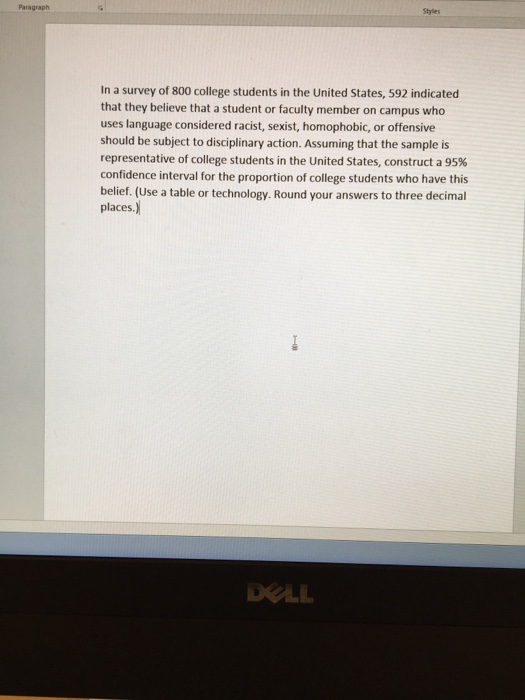 Paragraph
Styles
In a survey of 800 college students in the United States, 592 indicated
that they believe that a student or faculty member on campus who
uses language considered racist, sexist, homophobic, or offensive
should be subject to disciplinary action. Assuming that the sample is
representative of college students in the United States, construct a 95%
confidence interval for the proportion of college students who have this
belief. (Use a table or technology. Round your answers to three decimal
places.)
DELL