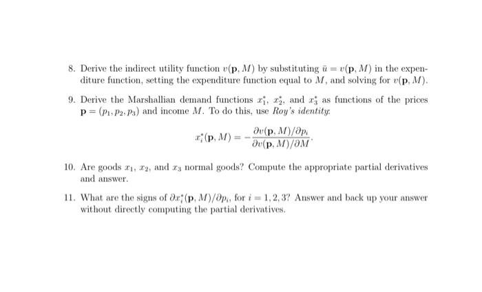 8. Derive the indirect utility function (p. M) by substituting u = v(p, M) in the expen-
diture function, setting the expenditure function equal to M, and solving for v(p, M).
9. Derive the Marshallian demand functions ri, 2, and r as functions of the prices
p= (P₁, P2, P3) and income M. To do this, use Roy's identity.
(p, M) =
Əv(p, M)/api
Əv(p, M)/OM
10. Are goods ₁, 2, and a normal goods? Compute the appropriate partial derivatives
and answer.
11. What are the signs of Oz (p, M)/Op,, for i=1,2,3? Answer and back up your answer
without directly computing the partial derivatives.