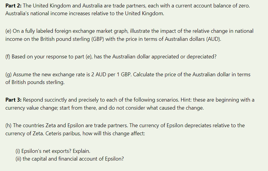 Part 2: The United Kingdom and Australia are trade partners, each with a current account balance of zero.
Australia's national income increases relative to the United Kingdom.
(e) On a fully labeled foreign exchange market graph, illustrate the impact of the relative change in national
income on the British pound sterling (GBP) with the price in terms of Australian dollars (AUD).
(f) Based on your response to part (e), has the Australian dollar appreciated or depreciated?
(g) Assume the new exchange rate is 2 AUD per 1 GBP. Calculate the price of the Australian dollar in terms
of British pounds sterling.
Part 3: Respond succinctly and precisely to each of the following scenarios. Hint: these are beginning with a
currency value change; start from there, and do not consider what caused the change.
(h) The countries Zeta and Epsilon are trade partners. The currency of Epsilon depreciates relative to the
currency of Zeta. Ceteris paribus, how will this change affect:
(i) Epsilon's net exports? Explain.
(ii) the capital and financial account of Epsilon?