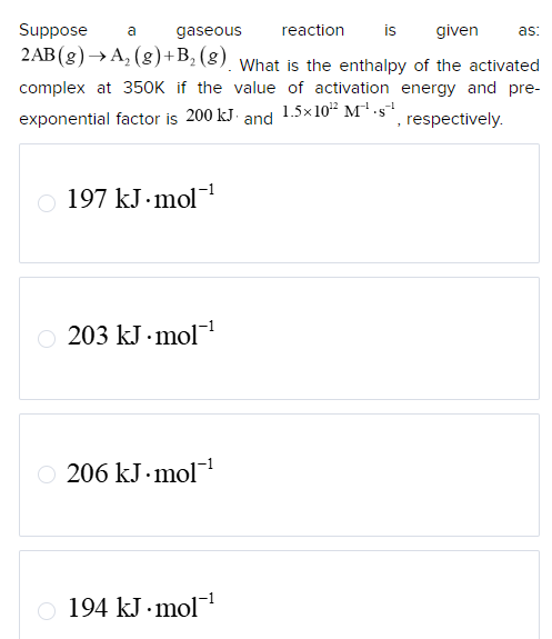 Suppose
a
gaseous
reaction
is given
as:
2AB (g) →A₂(g)+B₁₂ (8). What is the enthalpy of the activated
complex at 350K if the value of activation energy and pre-
exponential factor is 200 kJ and 1.5x10¹² M¹.s¨¹
, respectively.
197 kJ mol¹
203 kJ mol¯¹
206 kJ mol¯¹
194 kJ mol‍¹