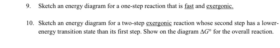 9.
Sketch an energy diagram for a one-step reaction that is fast and exergonic.
10. Sketch an energy diagram for a two-step exergonic reaction whose second step has a lower-
energy transition state than its first step. Show on the diagram AG° for the overall reaction.