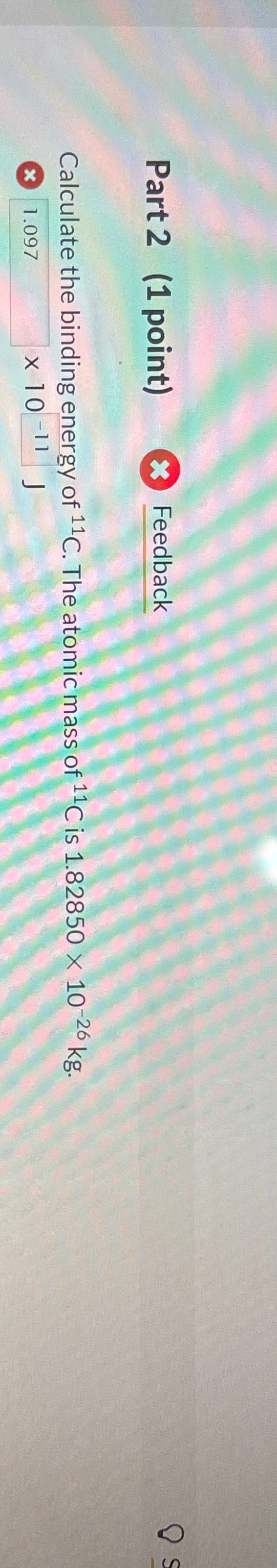 Part 2 (1 point)
Feedback
Calculate the binding energy of 11C. The atomic mass of 11C is 1.82850 x 10-26 kg.
х 1.097
× 10-11 J
S
S
10