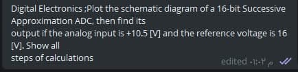 Digital Electronics ;Plot the schematic diagram of a 16-bit Successive
Approximation ADC, then find its
output if the analog input is +10.5 [M and the reference voltage is 16
M. Show all
steps of calculations
edited -1:-Y
