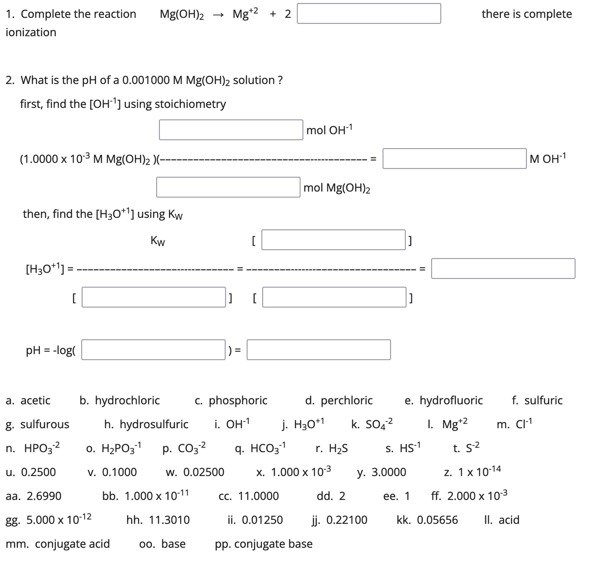 1. Complete the reaction Mg(OH)2 Mg+2 +2
ionization
2. What is the pH of a 0.001000 M Mg(OH)2 solution ?
first, find the [OH-1] using stoichiometry
(1.0000 x 10-³ M Mg(OH)₂ )(-
then, find the [H3O+¹] using Kw
Kw
[H3O+¹] =
[
pH = -log(
mol OH-1
mol Mg(OH)2
d. perchloric
[
] [
=
b. hydrochloric
h. hydrosulfuric
0. H₂PO3-1 p. CO3-²
-2
c. phosphoric
i. OH-¹
j. H30+1
q. HCO3-1 r. H₂S
x. 1.000 x 10-³
cc. 11.0000
dd. 2
v. 0.1000
W. 0.02500
bb. 1.000 x 10-11
hh. 11.3010
oo. base
ii. 0.01250
pp. conjugate base
a. acetic
g. sulfurous
-2
n. HPO3-²
u. 0.2500
aa. 2.6990
gg. 5.000 x 10-12
mm. conjugate acid
-2
k. SO4²
jj. 0.22100
e. hydrofluoric
1. Mg+2
there is complete
М ОН-1
S. HS-1
y. 3.0000
ee. 1
f. sulfuric
t. S-²
z. 1x 10-14
ff. 2.000 x 10-³
kk. 0.05656 II. acid
m. Cl-1