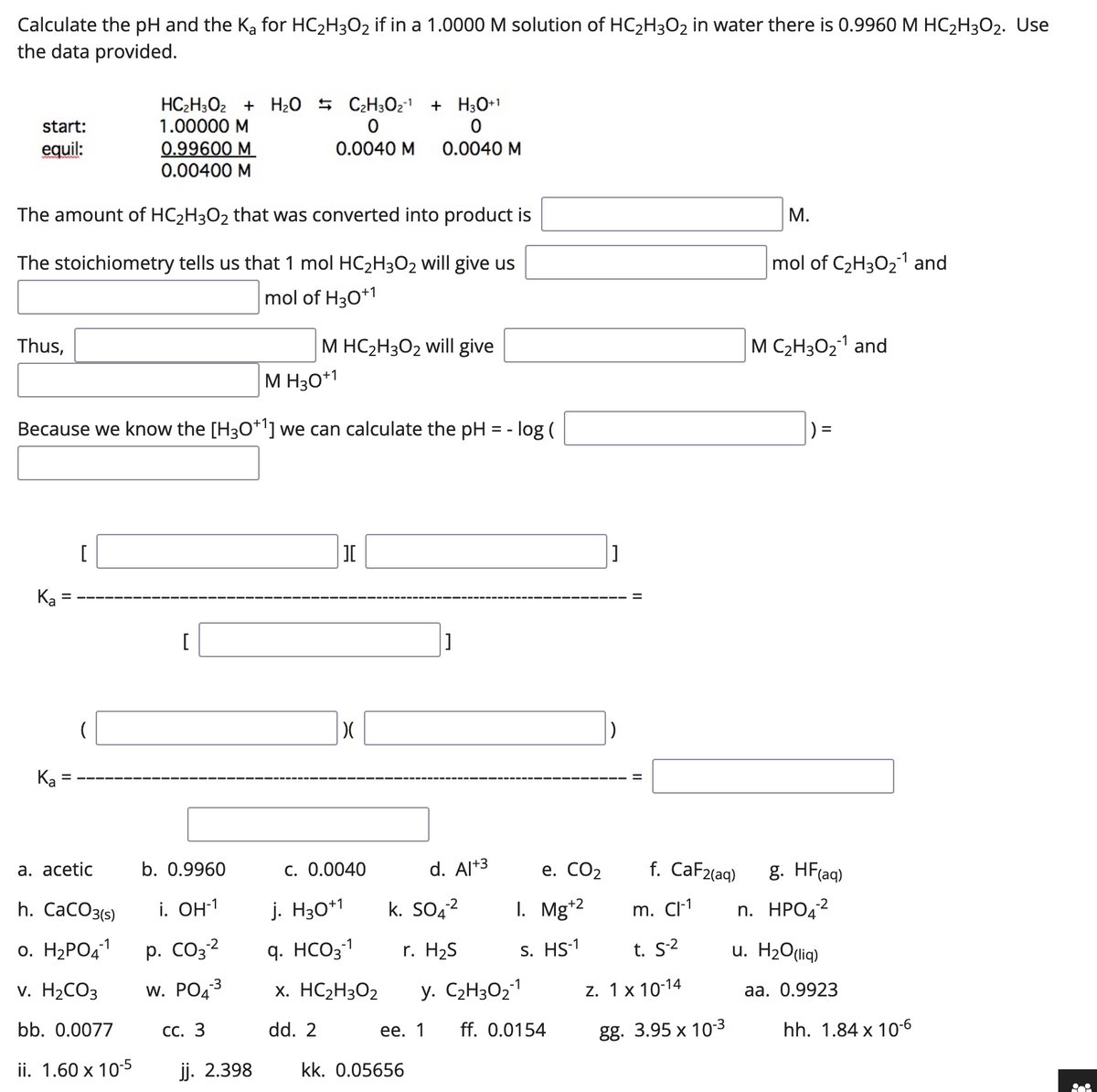 Calculate the pH and the Ka for HC₂H3O2 if in a 1.0000 M solution of HC₂H3O2 in water there is 0.9960 M HC₂H3O2. Use
the data provided.
HC₂H3O2 + H₂O C₂H30₂¹ + H3O+1
start:
1.00000 M
0
equil:
0.99600 M
0.0040 M
0.0040 M
0.00400 M
M.
The amount of HC₂H3O2 that was converted into product is
mol of C₂H30₂1 and
The stoichiometry tells us that 1 mol HC₂H3O2 will give us
mol of H30+1
Thus,
M HC₂H3O2 will give
M H30+1
Because we know the [H3O+¹] we can calculate the pH = -log(
[
I
][
[
]
)(
c. 0.0040
Ka
(
Ka =
a. acetic
h. CaCO3(s)
-1
0. H₂PO4-¹
v. H₂CO3
bb. 0.0077
ii. 1.60 x 10-5
b. 0.9960
i. OH-1
-2
-3
p. CO3-²
W. PO4³
CC. 3
jj. 2.398
j. H30+1
q. HCO3-1
x. HC₂H3O2
dd. 2
d. Al+3
kk. 0.05656
K. SO4²
r. H₂S
y. C₂H30₂-1
ee. 1
e. CO₂
I. Mg+2
S. HS-1
ff. 0.0154
f. CaF2(aq)
m. Cl-1
t. S-2
z. 1 x 10-14
gg. 3.95 x 10-3
M C₂H30₂¹ and
|) =
g. HF(aq)
n. HPO4²
u. H₂O(liq)
aa. 0.9923
hh. 1.84 x 10-6
ii