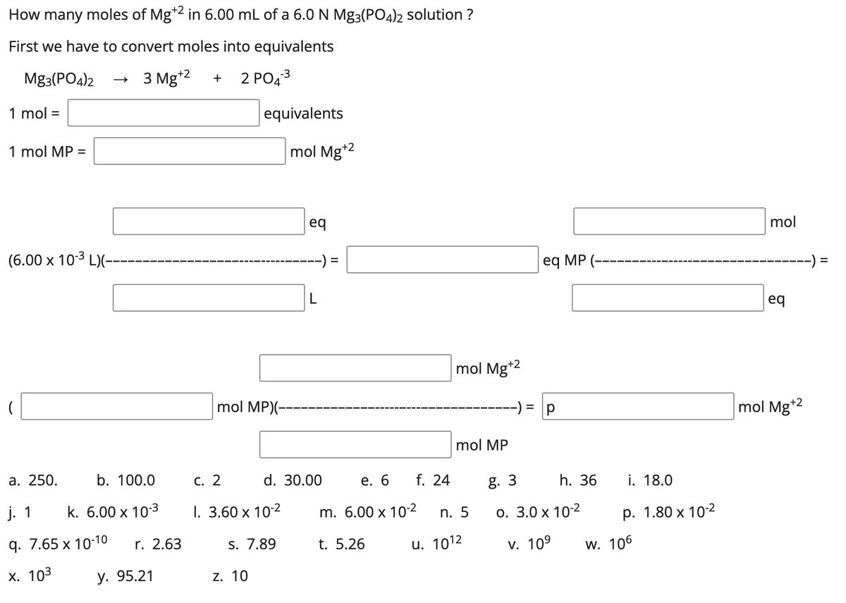 How many moles of Mg*2 in 6.00 mL of a 6.0 N Mg3(PO4)2 solution ?
First we have to convert moles into equivalents
Mg3(PO4)2
3 Mg*2
2 PO43
1 mol =
equivalents
1 mol MP =
mol Mg*2
eq
mol
(6.00 x 10-3 L)(-
-) =
eq MP (--
-) =
eq
mol Mg*2
mol MP)(-
mol Mg*2
mol MP
а. 250.
b. 100.0
С. 2
d. 30.00
е. 6
f. 24
g. 3
h. 36
i. 18.0
j. 1
k. 6.00 x 10-3
I. 3.60 x 102
m. 6.00 x 10-2
о. 3.0 х 102
n. 5
р. 1.80 х 10-2
9. 7.65 х 10-10
r. 2.63
S. 7.89
t. 5.26
u. 1012
v. 109
w. 106
х. 103
у. 95.21
Z. 10
