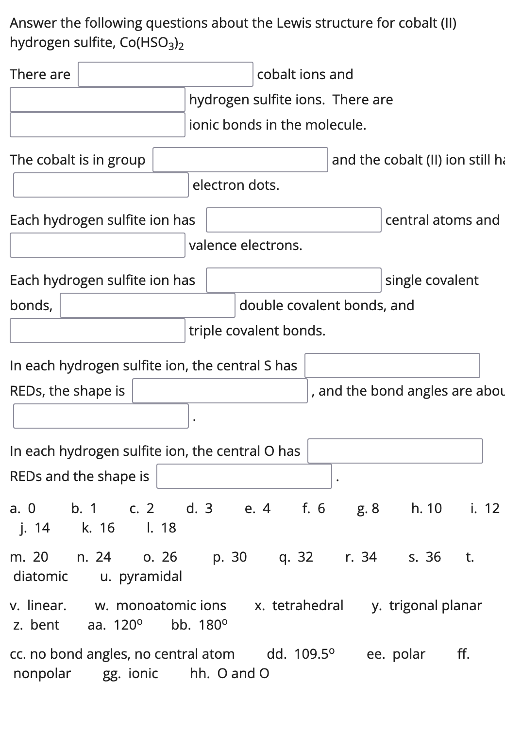 Answer the following questions about the Lewis structure for cobalt (II)
hydrogen sulfite, Co(HSO3)2
There are
cobalt ions and
hydrogen sulfite ions. There are
ionic bonds in the molecule.
The cobalt is in group
and the cobalt (II) ion still ha
electron dots.
Each hydrogen sulfite ion has
central atoms and
valence electrons.
Each hydrogen sulfite ion has
single covalent
bonds,
double covalent bonds, and
triple covalent bonds.
In each hydrogen sulfite ion, the central S has
REDS, the shape is
and the bond angles are abou
In each hydrogen sulfite ion, the central O has
REDS and the shape is
а. О
b. 1
С. 2
d. 3
е. 4
f. 6
g. 8
h. 10
i. 12
j. 14
k. 16
I. 18
m. 20
n. 24
О. 26
р. 30
q. 32
r. 34
S. 36
t.
diatomic
u. pyramidal
v. linear.
z. bent
w. monoatomic ions
x. tetrahedral
y. trigonal planar
aa.
0°
bb. 180°
ее. polar
cc. no bond angles, no central atom
nonpolar
dd. 109.5°
ff.
gg. ionic
hh. O and O
