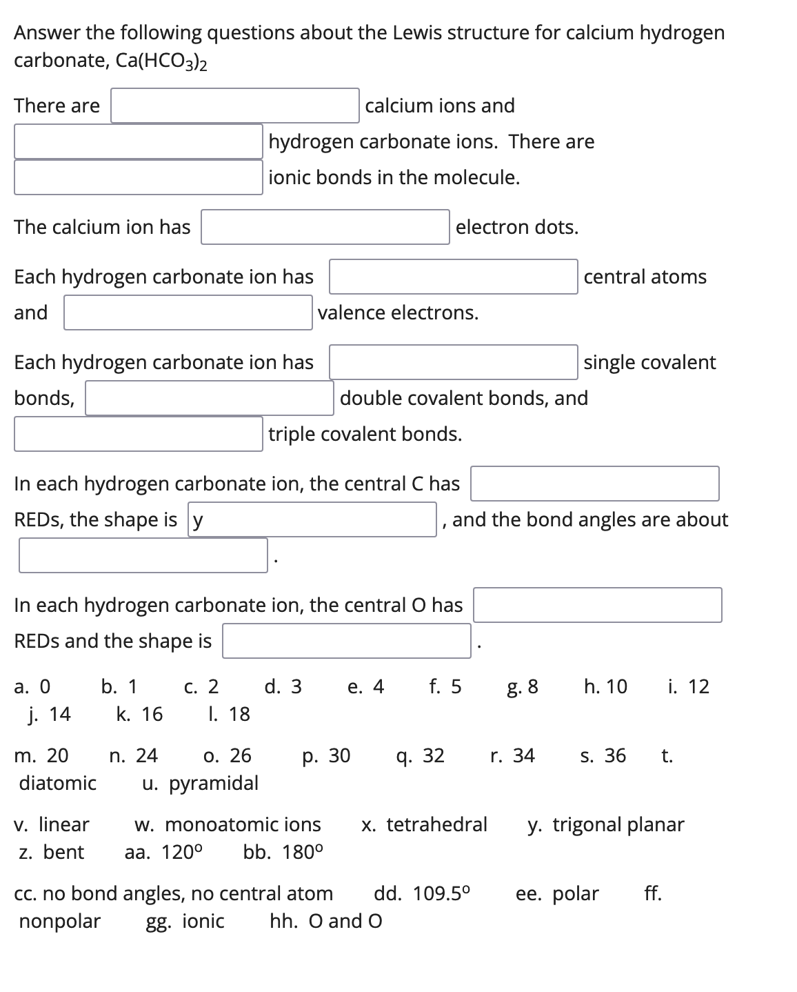 Answer the following questions about the Lewis structure for calcium hydrogen
carbonate, Ca(HCO3)2
There are
calcium ions and
hydrogen carbonate ions. There are
ionic bonds in the molecule.
The calcium ion has
electron dots.
Each hydrogen carbonate ion has
central atoms
and
valence electrons.
Each hydrogen carbonate ion has
single covalent
bonds,
double covalent bonds, and
triple covalent bonds.
In each hydrogen carbonate ion, the central C has
REDS, the shape is y
and the bond angles are about
In each hydrogen carbonate ion, the central O has
REDS and the shape is
а. О
b. 1
С. 2
d. 3
е. 4
f. 5
g. 8
h. 10
i. 12
j. 14
k. 16
I. 18
m. 20
n. 24
О. 26
р. 30
q. 32
r. 34
S. 36
t.
diatomic
u. pyramidal
v. linear
z. bent
y. trigonal planar
w. monoatomic ions
x. tetrahedral
aа. 1200
bb. 180°
Cc. no bond angles, no central atom
nonpolar
dd. 109.5°
ее. polar
ff.
gg. ionic
hh. O and O
