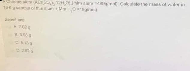 AChrome alum (KCr(SO), 12H,0).(Mm alum =499g/mol). Calculate the mass of water in
18.9 g sample of this alum (Mm H,0 =18g/mol).
Select one
A 7.02 g
8.3 98 g
C 8 18g
D 2.92 g
